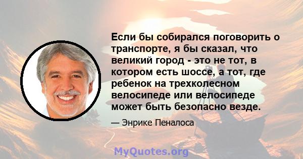 Если бы собирался поговорить о транспорте, я бы сказал, что великий город - это не тот, в котором есть шоссе, а тот, где ребенок на трехколесном велосипеде или велосипеде может быть безопасно везде.