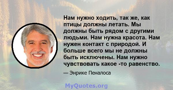 Нам нужно ходить, так же, как птицы должны летать. Мы должны быть рядом с другими людьми. Нам нужна красота. Нам нужен контакт с природой. И больше всего мы не должны быть исключены. Нам нужно чувствовать какое -то