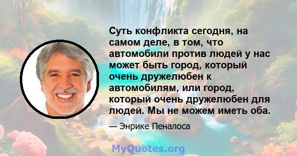 Суть конфликта сегодня, на самом деле, в том, что автомобили против людей у ​​нас может быть город, который очень дружелюбен к автомобилям, или город, который очень дружелюбен для людей. Мы не можем иметь оба.