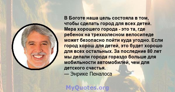 В Боготе наша цель состояла в том, чтобы сделать город для всех детей. Мера хорошего города - это та, где ребенок на трехколесном велосипеде может безопасно пойти куда угодно. Если город хорош для детей, это будет