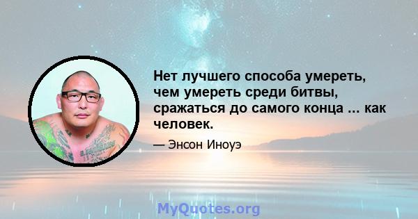 Нет лучшего способа умереть, чем умереть среди битвы, сражаться до самого конца ... как человек.