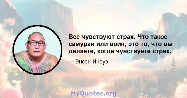 Все чувствуют страх. Что такое самурай или воин, это то, что вы делаете, когда чувствуете страх.