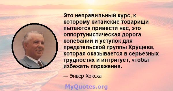 Это неправильный курс, к которому китайские товарищи пытаются привести нас, это оппортунистическая дорога колебаний и уступок для предательской группы Хрущева, которая оказывается в серьезных трудностях и интригует,