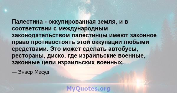 Палестина - оккупированная земля, и в соответствии с международным законодательством палестинцы имеют законное право противостоять этой оккупации любыми средствами. Это может сделать автобусы, рестораны, диско, где