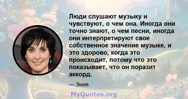 Люди слушают музыку и чувствуют, о чем она. Иногда они точно знают, о чем песни, иногда они интерпретируют свое собственное значение музыке, и это здорово, когда это происходит, потому что это показывает, что он поразит 