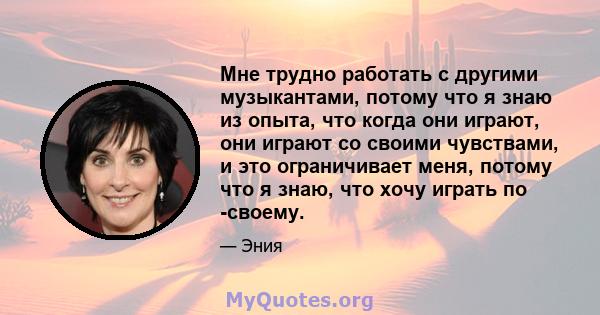 Мне трудно работать с другими музыкантами, потому что я знаю из опыта, что когда они играют, они играют со своими чувствами, и это ограничивает меня, потому что я знаю, что хочу играть по -своему.