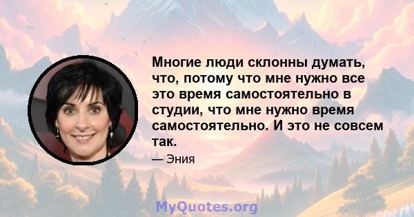 Многие люди склонны думать, что, потому что мне нужно все это время самостоятельно в студии, что мне нужно время самостоятельно. И это не совсем так.