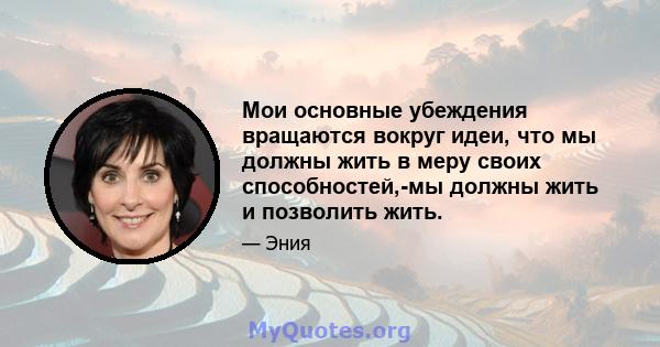 Мои основные убеждения вращаются вокруг идеи, что мы должны жить в меру своих способностей,-мы должны жить и позволить жить.