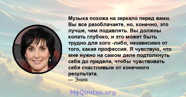 Музыка похожа на зеркало перед вами. Вы все разоблачаете, но, конечно, это лучше, чем подавлять. Вы должны копать глубоко, и это может быть трудно для кого -либо, независимо от того, какая профессия. Я чувствую, что мне 