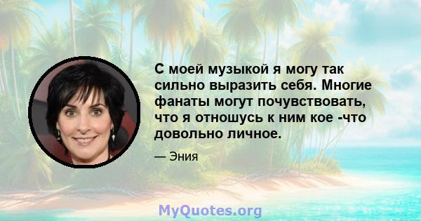 С моей музыкой я могу так сильно выразить себя. Многие фанаты могут почувствовать, что я отношусь к ним кое -что довольно личное.