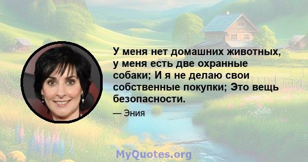 У меня нет домашних животных, у меня есть две охранные собаки; И я не делаю свои собственные покупки; Это вещь безопасности.