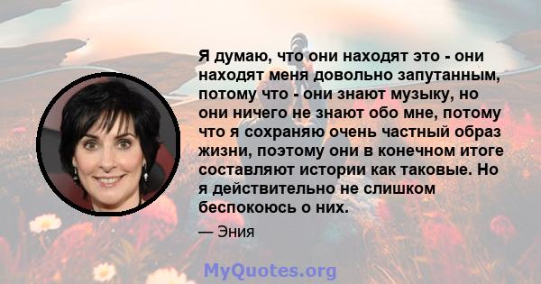 Я думаю, что они находят это - они находят меня довольно запутанным, потому что - они знают музыку, но они ничего не знают обо мне, потому что я сохраняю очень частный образ жизни, поэтому они в конечном итоге