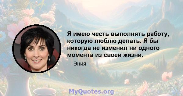 Я имею честь выполнять работу, которую люблю делать. Я бы никогда не изменил ни одного момента из своей жизни.