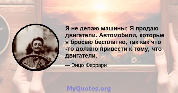 Я не делаю машины; Я продаю двигатели. Автомобили, которые я бросаю бесплатно, так как что -то должно привести к тому, что двигатели.