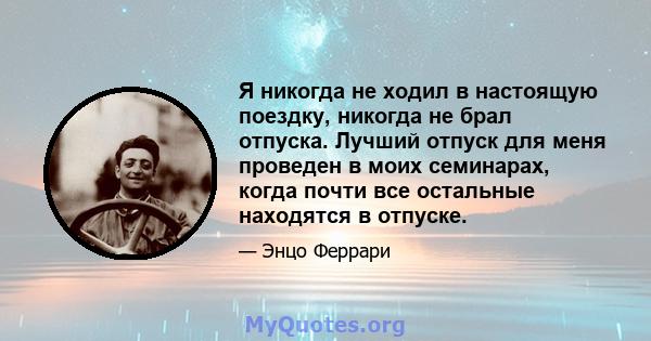 Я никогда не ходил в настоящую поездку, никогда не брал отпуска. Лучший отпуск для меня проведен в моих семинарах, когда почти все остальные находятся в отпуске.