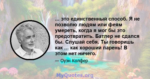 ... это единственный способ. Я не позволю людям или феям умереть, когда я мог бы это предотвратить. Батлер не сдался бы. Слушай себя. Ты говоришь как ... как хороший парень! В этом нет ничего.