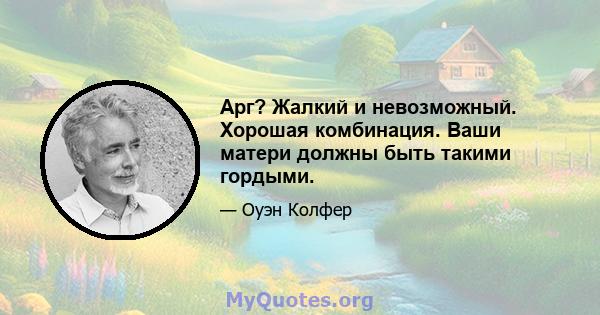 Арг? Жалкий и невозможный. Хорошая комбинация. Ваши матери должны быть такими гордыми.