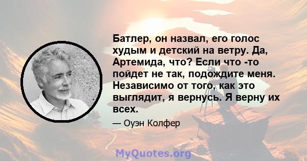 Батлер, он назвал, его голос худым и детский на ветру. Да, Артемида, что? Если что -то пойдет не так, подождите меня. Независимо от того, как это выглядит, я вернусь. Я верну их всех.