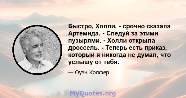 Быстро, Холли, - срочно сказала Артемида. - Следуй за этими пузырями. - Холли открыла дроссель. - Теперь есть приказ, который я никогда не думал, что услышу от тебя.