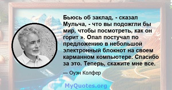 Бьюсь об заклад, - сказал Мульча, - что вы подожгли бы мир, чтобы посмотреть, как он горит ». Опал постучал по предложению в небольшой электронный блокнот на своем карманном компьютере. Спасибо за это. Теперь, скажите