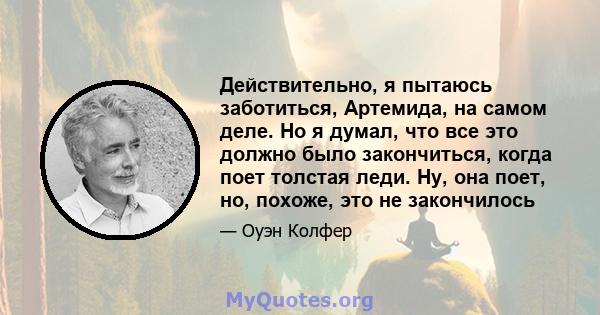 Действительно, я пытаюсь заботиться, Артемида, на самом деле. Но я думал, что все это должно было закончиться, когда поет толстая леди. Ну, она поет, но, похоже, это не закончилось