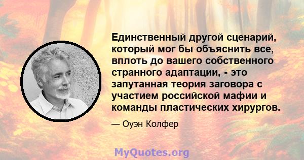 Единственный другой сценарий, который мог бы объяснить все, вплоть до вашего собственного странного адаптации, - это запутанная теория заговора с участием российской мафии и команды пластических хирургов.