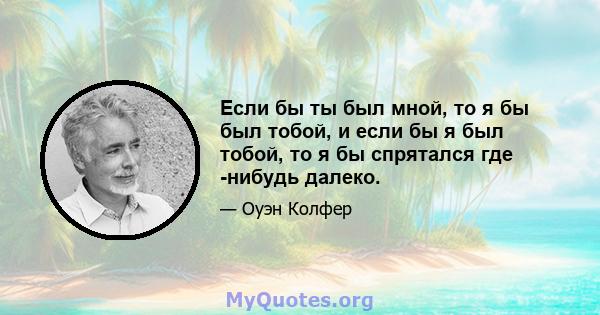 Если бы ты был мной, то я бы был тобой, и если бы я был тобой, то я бы спрятался где -нибудь далеко.