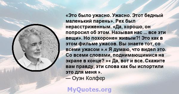 «Это было ужасно. Ужасно. Этот бедный маленький парень». Pex был нерасстриженным. «Да, хорошо, он попросил об этом. Называя нас ... все эти вещи». Но похоронен живым?! Это как в этом фильме ужасов. Вы знаете тот, со