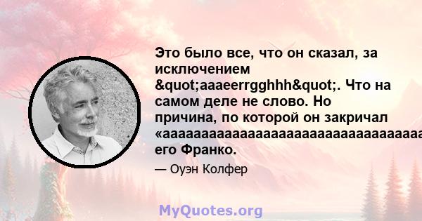 Это было все, что он сказал, за исключением "aaaeerrgghhh". Что на самом деле не слово. Но причина, по которой он закричал