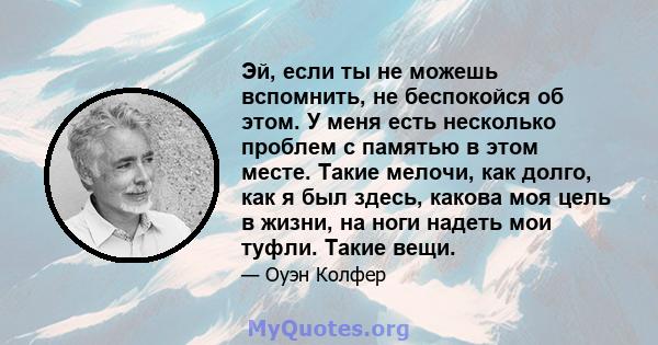 Эй, если ты не можешь вспомнить, не беспокойся об этом. У меня есть несколько проблем с памятью в этом месте. Такие мелочи, как долго, как я был здесь, какова моя цель в жизни, на ноги надеть мои туфли. Такие вещи.