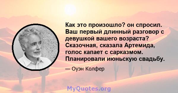 Как это произошло? он спросил. Ваш первый длинный разговор с девушкой вашего возраста? Сказочная, сказала Артемида, голос капает с сарказмом. Планировали июньскую свадьбу.