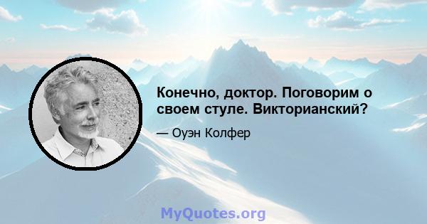 Конечно, доктор. Поговорим о своем стуле. Викторианский?