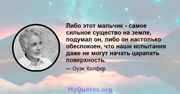 Либо этот мальчик - самое сильное существо на земле, подумал он, либо он настолько обеспокоен, что наши испытания даже не могут начать царапать поверхность.