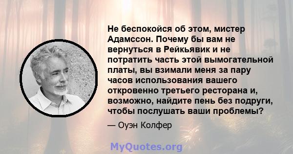 Не беспокойся об этом, мистер Адамссон. Почему бы вам не вернуться в Рейкьявик и не потратить часть этой вымогательной платы, вы взимали меня за пару часов использования вашего откровенно третьего ресторана и, возможно, 