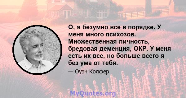 О, я безумно все в порядке. У меня много психозов. Множественная личность, бредовая деменция, ОКР. У меня есть их все, но больше всего я без ума от тебя.