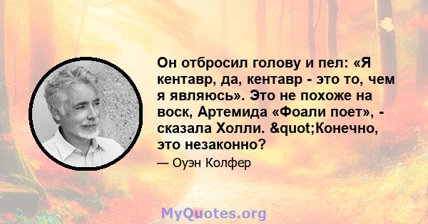 Он отбросил голову и пел: «Я кентавр, да, кентавр - это то, чем я являюсь». Это не похоже на воск, Артемида «Фоали поет», - сказала Холли. "Конечно, это незаконно?