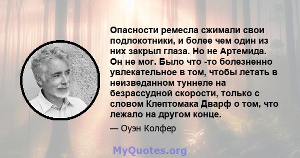 Опасности ремесла сжимали свои подлокотники, и более чем один из них закрыл глаза. Но не Артемида. Он не мог. Было что -то болезненно увлекательное в том, чтобы летать в неизведанном туннеле на безрассудной скорости,