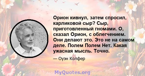 Орион кивнул, затем спросил, карликовой сыр? Сыр, приготовленный гномами. О, сказал Орион, с облегчением. Они делают это. Это не на самом деле. Полем Полем Нет. Какая ужасная мысль. Точно.