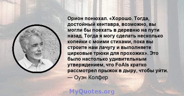 Орион понюхал. «Хорошо. Тогда, достойный кентавра, возможно, вы могли бы поехать в деревню на пути назад. Тогда я могу сделать несколько копейки с моими стихами, пока вы строите нам лачугу и выполняете цирковые трюки