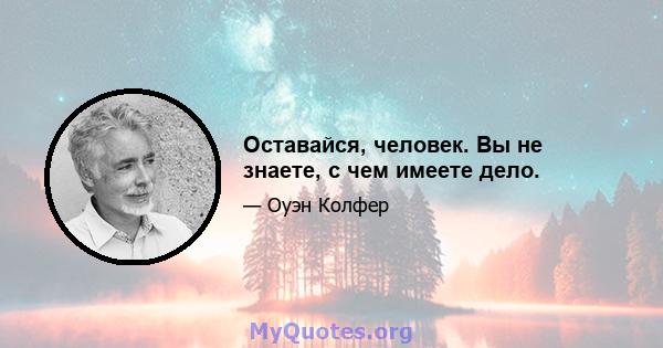 Оставайся, человек. Вы не знаете, с чем имеете дело.