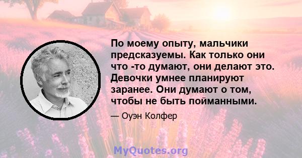 По моему опыту, мальчики предсказуемы. Как только они что -то думают, они делают это. Девочки умнее планируют заранее. Они думают о том, чтобы не быть пойманными.