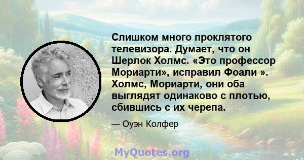 Слишком много проклятого телевизора. Думает, что он Шерлок Холмс. «Это профессор Мориарти», исправил Фоали ». Холмс, Мориарти, они оба выглядят одинаково с плотью, сбившись с их черепа.