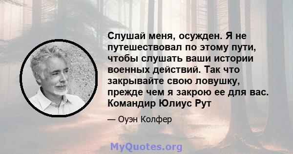 Слушай меня, осужден. Я не путешествовал по этому пути, чтобы слушать ваши истории военных действий. Так что закрывайте свою ловушку, прежде чем я закрою ее для вас. Командир Юлиус Рут