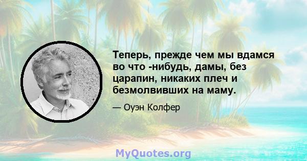 Теперь, прежде чем мы вдамся во что -нибудь, дамы, без царапин, никаких плеч и безмолвивших на маму.