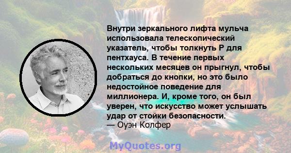 Внутри зеркального лифта мульча использовала телескопический указатель, чтобы толкнуть P для пентхауса. В течение первых нескольких месяцев он прыгнул, чтобы добраться до кнопки, но это было недостойное поведение для