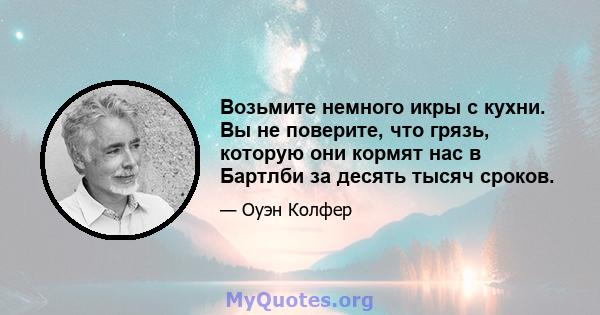 Возьмите немного икры с кухни. Вы не поверите, что грязь, которую они кормят нас в Бартлби за десять тысяч сроков.