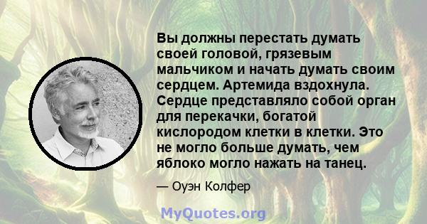 Вы должны перестать думать своей головой, грязевым мальчиком и начать думать своим сердцем. Артемида вздохнула. Сердце представляло собой орган для перекачки, богатой кислородом клетки в клетки. Это не могло больше