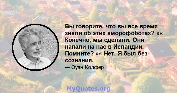 Вы говорите, что вы все время знали об этих аморофоботах? »« Конечно, мы сделали. Они напали на нас в Исландии. Помните? »« Нет. Я был без сознания.