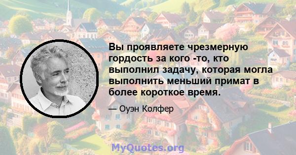 Вы проявляете чрезмерную гордость за кого -то, кто выполнил задачу, которая могла выполнить меньший примат в более короткое время.