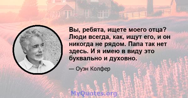 Вы, ребята, ищете моего отца? Люди всегда, как, ищут его, и он никогда не рядом. Папа так нет здесь. И я имею в виду это буквально и духовно.